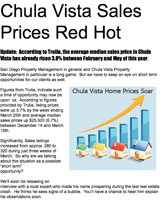 Chula Vista Sales Prices Red Hot Update: According to Trulia, the average median sales price in Chula Vista has already risen 3.8% between February and May of this year. San Diego Property Management in general and Chula Vista Property Management in particular is a long game. But we have to keep an eye on short term opportunities for our clients as well. ﷯Figures from Trulia, indicate such a time of opportunity may now be upon us. According to figures provided by Trulia, listing prices were up 5.7% by the week ending March 25th and average median sales prices up $25,500 (6.7%)between December 14 and March 15th. Significantly, Sales listings increased from approx. 280 to 320 during just three weeks of March. So why are we talking about this situation as a possible “short term” opportunity? We’ll soon be releasing an interview with a local expert who made his name prospering during the last real estate crash. He thinks he sees signs of a bubble. You’ll have a chance to hear him explain his observations soon.